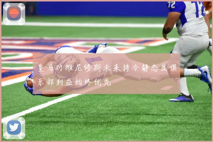 皇马对维尼修斯未来持冷静态度俱乐部利益始终优先