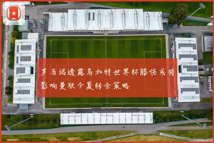 罗马诺透露乌加特世界杯膝伤或将影响曼联今夏转会策略