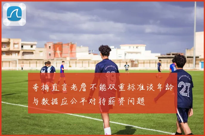 夸梅直言老詹不能双重标准谈年龄与数据应公平对待薪资问题