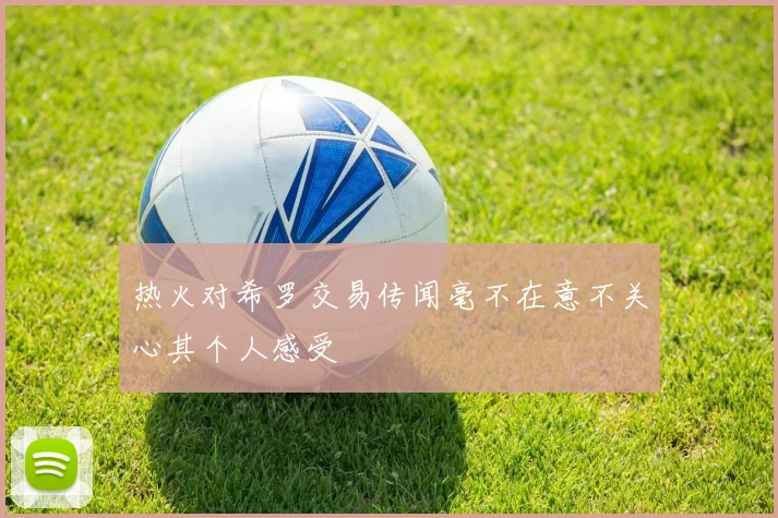 热火对希罗交易传闻毫不在意不关心其个人感受