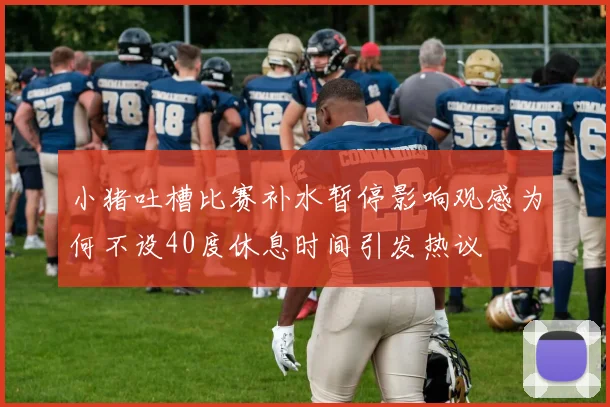 小猪吐槽比赛补水暂停影响观感为何不设40度休息时间引发热议