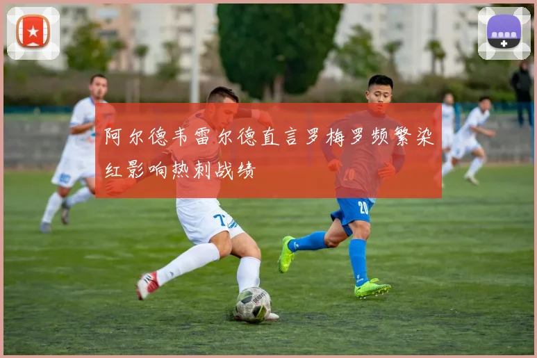 阿尔德韦雷尔德直言罗梅罗频繁染红影响热刺战绩