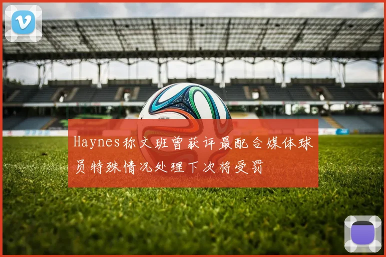 Haynes称文班曾获评最配合媒体球员特殊情况处理下次将受罚