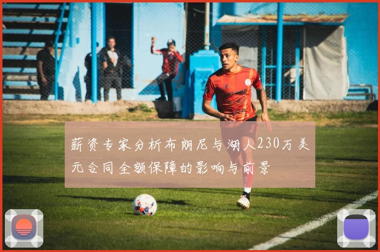 薪资专家分析布朗尼与湖人230万美元合同全额保障的影响与前景