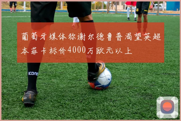 葡萄牙媒体称谢尔德鲁普渴望英超本菲卡标价4000万欧元以上
