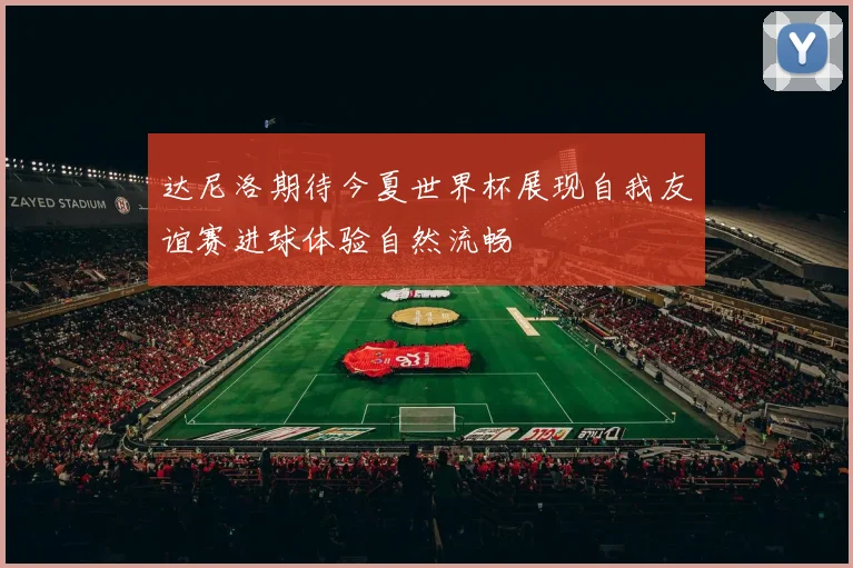 达尼洛期待今夏世界杯展现自我友谊赛进球体验自然流畅