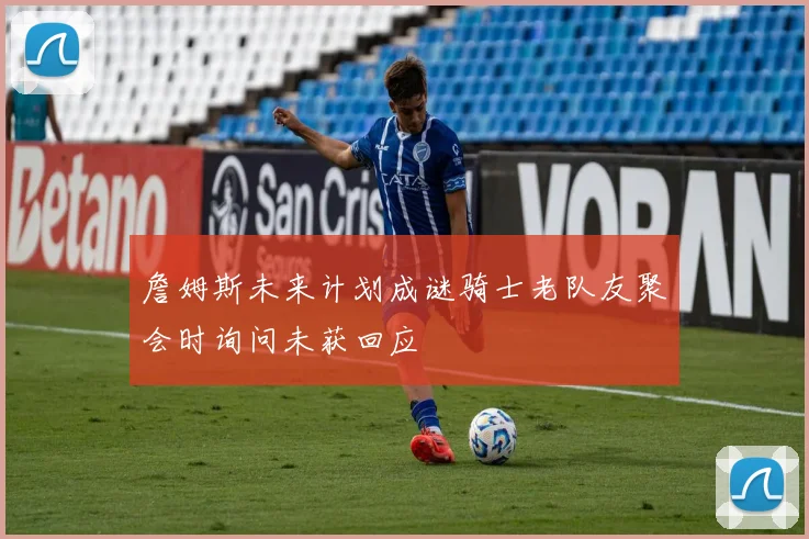 詹姆斯未来计划成谜骑士老队友聚会时询问未获回应