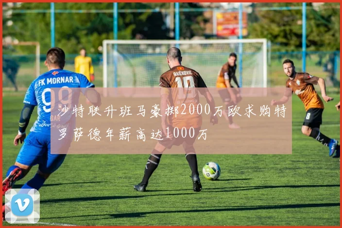 沙特联升班马豪掷2000万欧求购特罗萨德年薪高达1000万