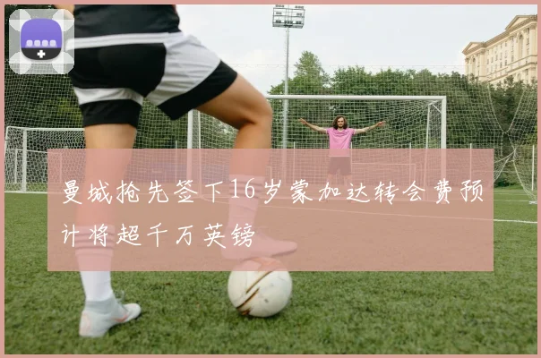 曼城抢先签下16岁蒙加达转会费预计将超千万英镑