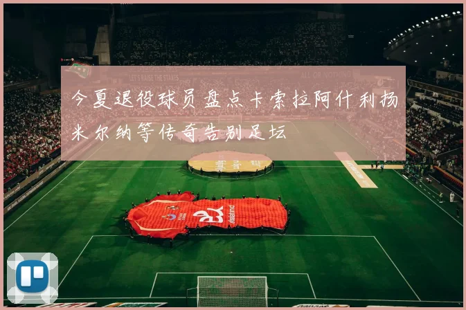 今夏退役球员盘点卡索拉阿什利扬米尔纳等传奇告别足坛