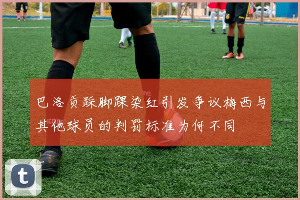 巴洛贡踩脚踝染红引发争议梅西与其他球员的判罚标准为何不同