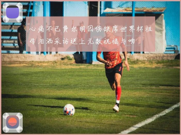 心痛不已费尔明因伤缺席世界杯祖母泪洒采访送上无数祝福与吻