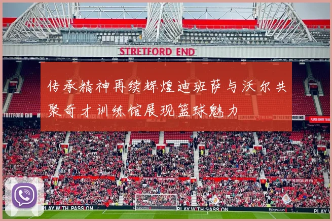 传承精神再续辉煌迪班萨与沃尔共聚奇才训练馆展现篮球魅力