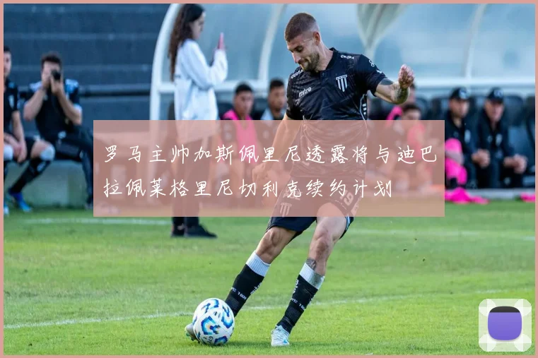罗马主帅加斯佩里尼透露将与迪巴拉佩莱格里尼切利克续约计划
