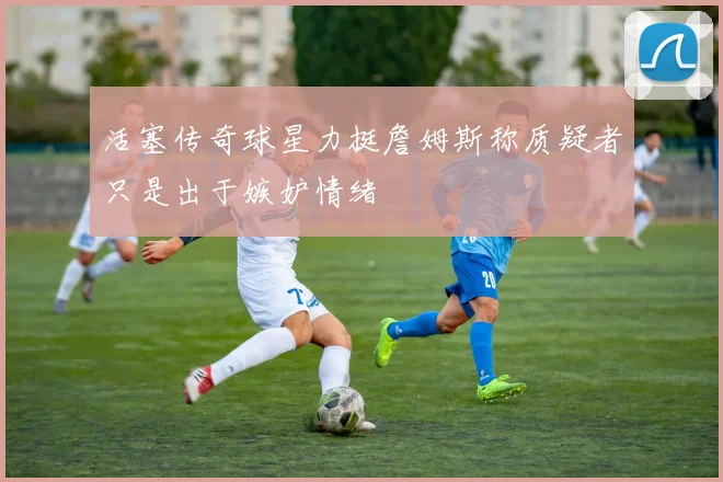活塞传奇球星力挺詹姆斯称质疑者只是出于嫉妒情绪