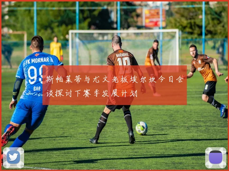 斯帕莱蒂与尤文老板埃尔坎今日会谈探讨下赛季发展计划