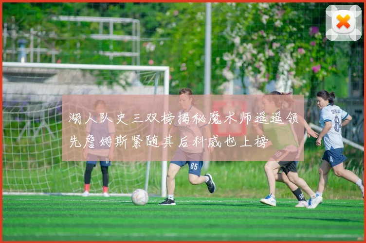 湖人队史三双榜揭秘魔术师遥遥领先詹姆斯紧随其后科威也上榜