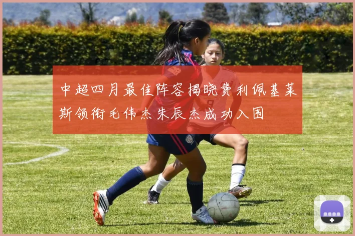 中超四月最佳阵容揭晓费利佩基莱斯领衔毛伟杰朱辰杰成功入围