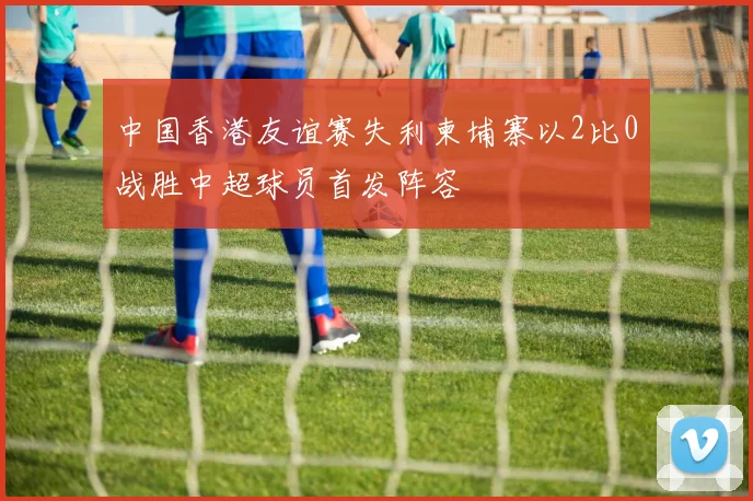 中国香港友谊赛失利柬埔寨以2比0战胜中超球员首发阵容