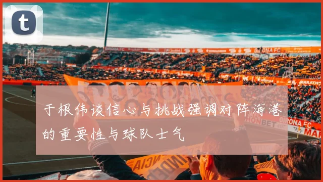 于根伟谈信心与挑战强调对阵海港的重要性与球队士气