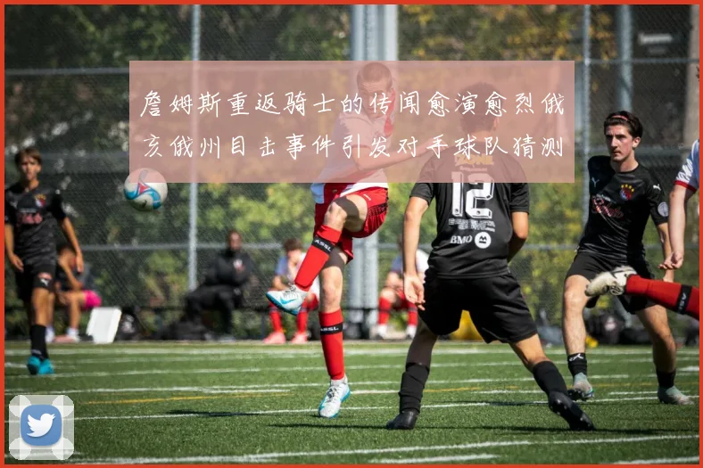 詹姆斯重返骑士的传闻愈演愈烈俄亥俄州目击事件引发对手球队猜测