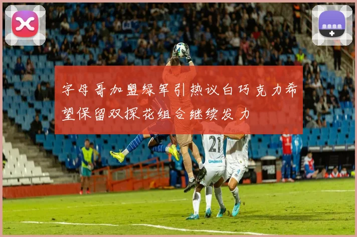 字母哥加盟绿军引热议白巧克力希望保留双探花组合继续发力