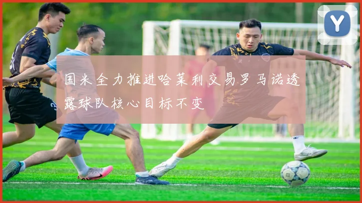 国米全力推进哈莱利交易罗马诺透露球队核心目标不变