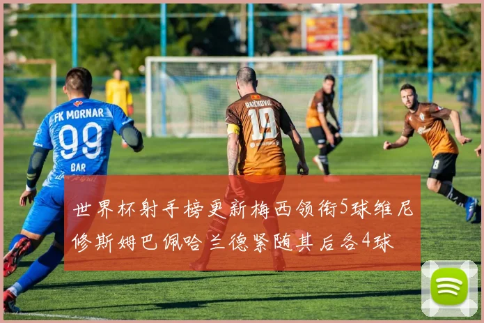 世界杯射手榜更新梅西领衔5球维尼修斯姆巴佩哈兰德紧随其后各4球