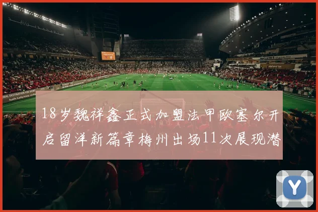 18岁魏祥鑫正式加盟法甲欧塞尔开启留洋新篇章梅州出场11次展现潜力