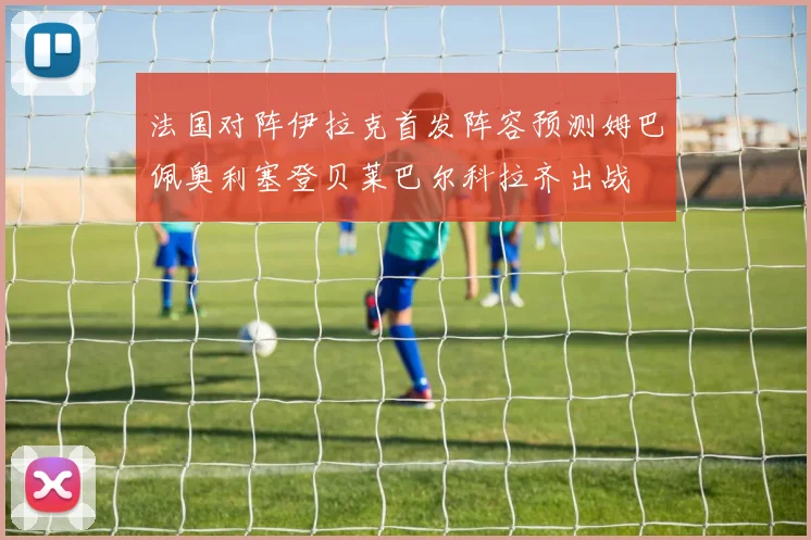 法国对阵伊拉克首发阵容预测姆巴佩奥利塞登贝莱巴尔科拉齐出战
