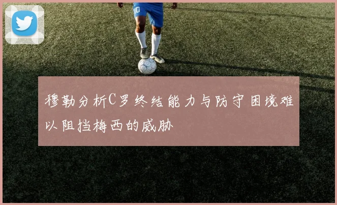 穆勒分析C罗终结能力与防守困境难以阻挡梅西的威胁